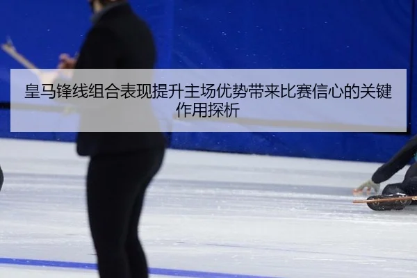皇马锋线组合表现提升主场优势带来比赛信心的关键作用探析