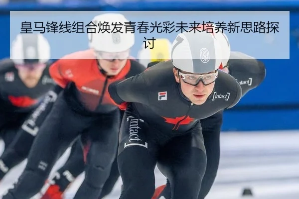 皇马锋线组合焕发青春光彩未来培养新思路探讨